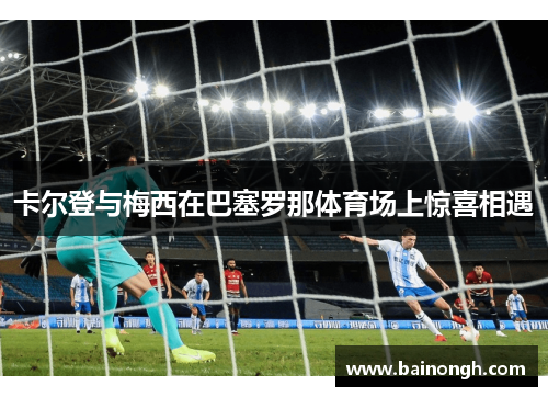 卡尔登与梅西在巴塞罗那体育场上惊喜相遇